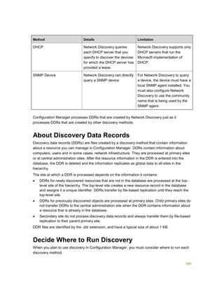 289
Method Details Limitation
DHCP Network Discovery queries
each DHCP server that you
specify to discover the devices
for which the DHCP server has
provided a lease.
Network Discovery supports only
DHCP servers that run the
Microsoft implementation of
DHCP.
SNMP Device Network Discovery can directly
query a SNMP device.
For Network Discovery to query
a device, the device must have a
local SNMP agent installed. You
must also configure Network
Discovery to use the community
name that is being used by the
SNMP agent.
Configuration Manager processes DDRs that are created by Network Discovery just as it
processes DDRs that are created by other discovery methods.
About Discovery Data Records
Discovery data records (DDRs) are files created by a discovery method that contain information
about a resource you can manage in Configuration Manager. DDRs contain information about
computers, users and in some cases, network infrastructure. They are processed at primary sites
or at central administration sites. After the resource information in the DDR is entered into the
database, the DDR is deleted and the information replicates as global data to all sites in the
hierarchy.
The site at which a DDR is processed depends on the information it contains:
 DDRs for newly discovered resources that are not in the database are processed at the top-
level site of the hierarchy. The top-level site creates a new resource record in the database
and assigns it a unique identifier. DDRs transfer by file-based replication until they reach the
top-level site.
 DDRs for previously discovered objects are processed at primary sites. Child primary sites do
not transfer DDRs to the central administration site when the DDR contains information about
a resource that is already in the database.
 Secondary site do not process discovery data records and always transfer them by file-based
replication to their parent primary site.
DDR files are identified by the .ddr extension, and have a typical size of about 1 KB.
Decide Where to Run Discovery
When you plan to use discovery in Configuration Manager, you must consider where to run each
discovery method.
 