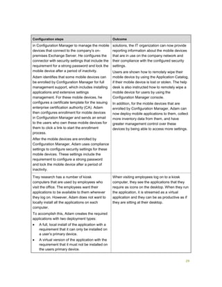 29
Configuration steps Outcome
in Configuration Manager to manage the mobile
devices that connect to the company’s on-
premises Exchange Server. He configures the
connector with security settings that include the
requirement for a strong password and lock the
mobile device after a period of inactivity.
Adam identifies that some mobile devices can
be enrolled by Configuration Manager for full
management support, which includes installing
applications and extensive settings
management. For these mobile devices, he
configures a certificate template for the issuing
enterprise certification authority (CA). Adam
then configures enrollment for mobile devices
in Configuration Manager and sends an email
to the users who own these mobile devices for
them to click a link to start the enrollment
process.
After the mobile devices are enrolled by
Configuration Manager, Adam uses compliance
settings to configure security settings for these
mobile devices. These settings include the
requirement to configure a strong password
and lock the mobile device after a period of
inactivity.
solutions, the IT organization can now provide
reporting information about the mobile devices
that are in use on the company network and
their compliance with the configured security
settings.
Users are shown how to remotely wipe their
mobile device by using the Application Catalog,
if their mobile device is lost or stolen. The help
desk is also instructed how to remotely wipe a
mobile device for users by using the
Configuration Manager console.
In addition, for the mobile devices that are
enrolled by Configuration Manager, Adam can
now deploy mobile applications to them, collect
more inventory data from them, and have
greater management control over these
devices by being able to access more settings.
Trey research has a number of kiosk
computers that are used by employees who
visit the office. The employees want their
applications to be available to them wherever
they log on. However, Adam does not want to
locally install all the applications on each
computer.
To accomplish this, Adam creates the required
applications with two deployment types:
 A full, local install of the application with a
requirement that it can only be installed on
a user’s primary device.
 A virtual version of the application with the
requirement that it must not be installed on
the users primary device.
When visiting employees log on to a kiosk
computer, they see the applications that they
require as icons on the desktop. When they run
the application, it is streamed as a virtual
application and they can be as productive as if
they are sitting at their desktop.
 