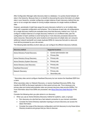 290
After Configuration Manager adds discovery data to a database, it is quickly shared between all
sites in the hierarchy. Because there is no benefit to discovering the same information at multiple
sites in your hierarchy, consider configuring a single instance of each discovery method that you
use to run at a single site instead of running multiple instances of a single method at different
sites.
However, periodically it might help assign the same discovery method to run at multiple sites,
each with a separate configuration and schedule. This is because at each site, all configurations
for a single discovery method are evaluated every time that discovery method runs. If you do
configure multiple instances of a single discovery method to run at different sites, plan the
configuration of each carefully to avoid having two or more discovery processes discover the
same resources. Discovering the same locations and resources at multiple sites can consume
additional network bandwidth and create duplicate DDRs for resources that add no value and
must still be processed by your site servers.
The following table identifies at which sites you can configure the different discovery methods.
Discovery method Supported locations
Active Directory Forest Discovery  Central administration site
 Primary Site
Active Directory Group Discovery  Primary site
Active Directory System Discovery  Primary site
Active Directory User Discovery  Primary site
Heartbeat Discovery
1
 Primary site
Network Discovery  Primary site
 Secondary site
1
Secondary sites cannot configure Heartbeat Discovery but can receive the Heartbeat DDR from
a client.
When secondary sites run Network Discovery, or receive Heartbeat Discovery DDRs, they
transfer the DDR by file-based replication to their parent primary site. This is because only
primary sites and central administration sites can process discovery data records (DDRs). For
more information about how DDRs are processed, see About Discovery Data Records in this
topic.
Consider the following when you plan where to run discovery:
 When you use an Active Directory Discovery method for systems, users, or groups:
 Run discovery at a site that has a fast network connection to your domain controllers.
 Consider the Active Directory replication topology to ensure discovery can access the
latest information.
 Consider the scope of the discovery configuration and limit discovery to only those Active
Directory locations and groups that you have to discover.
 