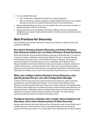 291
 If you use Network Discovery:
 Use a limited initial configuration to identify your network topography.
 After you identify your network topography, configure Network Discovery to run at specific
sites that are central to the network areas that you want to more fully discover.
 Because Heartbeat Discovery does not run at a specific site, you do not have to consider it in
general planning for where to run discovery.
 Because each site server and network environment is different, limit your initial discovery
configurations and closely monitor each site server for its ability to process the discovery data
that is generated.
Best Practices for Discovery
Use the following best practices information to help you use discovery in System Center 2012
Configuration Manager.
Run Active Directory System Discovery and Active Directory
User Discovery before you run Active Directory Group Discovery
When Active Directory Group Discovery identifies a previously undiscovered user or computer as
a member of a group, it attempts to discover basic details for the user or computer. Because
Active Directory Group Discovery is not optimized for this type of discovery, this process can
cause Active Directory Group Discovery to run slow. Additionally, Active Directory Group
Discovery identifies only the basic details about users and computers is discovers, and does not
create a complete user or computer discovery record. When you run Active Directory System
Discovery and Active Directory User Discovery, the additional Active Directory attributes for each
object type are available, and as a result, Active Directory Group Discovery runs more efficiently.
When you configure Active Directory Group Discovery, only
specify groups that you use with Configuration Manager
To help control the use of resources by Active Directory Group Discovery, specific only those
groups that you use with Configuration Manager. This is because Active Directory Group
Discovery recursively searches each group it discovers for users, computers, and nested groups.
The search of each nested group can expand the scope of Active Directory Group Discovery and
reduce performance. Additionally, when you configure delta discovery for Active Directory Group
Discovery, the discovery method monitors each group for changes. This further reduces
performance when the method must search unnecessary groups.
Configure discovery methods with a longer interval between full
discovery, and a more frequent period of delta discovery
Because delta discovery uses fewer resources than a full discovery cycle, and can identify new or
modified resources in Active Directory, when you use delta discovery you can reduce the
frequency of full discovery cycles to run one per week or less. Delta discovery for Active Directory
 