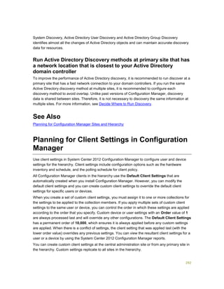 292
System Discovery, Active Directory User Discovery and Active Directory Group Discovery
identifies almost all the changes of Active Directory objects and can maintain accurate discovery
data for resources.
Run Active Directory Discovery methods at primary site that has
a network location that is closest to your Active Directory
domain controller
To improve the performance of Active Directory discovery, it is recommended to run discover at a
primary site that has a fast network connection to your domain controllers. If you run the same
Active Directory discovery method at multiple sites, it is recommended to configure each
discovery method to avoid overlap. Unlike past versions of Configuration Manager, discovery
data is shared between sites. Therefore, it is not necessary to discovery the same information at
multiple sites. For more information, see Decide Where to Run Discovery.
See Also
Planning for Configuration Manager Sites and Hierarchy
Planning for Client Settings in Configuration
Manager
Use client settings in System Center 2012 Configuration Manager to configure user and device
settings for the hierarchy. Client settings include configuration options such as the hardware
inventory and schedule, and the polling schedule for client policy.
All Configuration Manager clients in the hierarchy use the Default Client Settings that are
automatically created when you install Configuration Manager. However, you can modify the
default client settings and you can create custom client settings to override the default client
settings for specific users or devices.
When you create a set of custom client settings, you must assign it to one or more collections for
the settings to be applied to the collection members. If you apply multiple sets of custom client
settings to the same user or device, you can control the order in which these settings are applied
according to the order that you specify. Custom device or user settings with an Order value of 1
are always processed last and will override any other configurations. The Default Client Settings
has a permanent order of 10,000, which ensures it is always applied before any custom settings
are applied. When there is a conflict of settings, the client setting that was applied last (with the
lower order value) overrides any previous settings. You can view the resultant client settings for a
user or a device by using the System Center 2012 Configuration Manager reports.
You can create custom client settings at the central administration site or from any primary site in
the hierarchy. Custom settings replicate to all sites in the hierarchy.
 