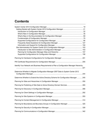 Contents
System Center 2012 Configuration Manager ................................................................................ 19
Getting Started with System Center 2012 Configuration Manager............................................ 21
Introduction to Configuration Manager ................................................................................... 22
What’s New in Configuration Manager ................................................................................... 35
What’s New in the Documentation for Configuration Manager .............................................. 69
Fundamentals of Configuration Manager ............................................................................... 75
Supported Configurations for Configuration Manager ............................................................ 84
Frequently Asked Questions for Configuration Manager...................................................... 127
Information and Support for Configuration Manager ............................................................ 150
Site Administration for System Center 2012 Configuration Manager ...................................... 153
Introduction to Site Administration in Configuration Manager .............................................. 153
Planning for Configuration Manager Sites and Hierarchy .................................................... 157
Supported Configurations for Configuration Manager .......................................................... 158
Planning for Hardware Configurations for Configuration Manager ............................................. 201
PKI Certificate Requirements for Configuration Manager ........................................................... 205
Identify Your Network and Business Requirements to Plan a Configuration Manager Hierarchy
.................................................................................................................................................. 221
Determine Whether to Migrate Configuration Manager 2007 Data to System Center 2012
Configuration Manager............................................................................................................. 244
Determine Whether to Extend the Active Directory Schema for Configuration Manager ........... 245
Planning for Sites and Hierarchies in Configuration Manager .................................................... 250
Planning for Publishing of Site Data to Active Directory Domain Services ................................. 265
Planning for Discovery in Configuration Manager ....................................................................... 266
Planning for Client Settings in Configuration Manager................................................................ 292
Planning for Site Systems in Configuration Manager.................................................................. 293
Planning for Content Management in Configuration Manager .................................................... 314
Planning for Boundaries and Boundary Groups in Configuration Manager ................................ 325
Planning for Security in Configuration Manager.......................................................................... 328
Planning for Communications in Configuration Manager............................................................ 342
 