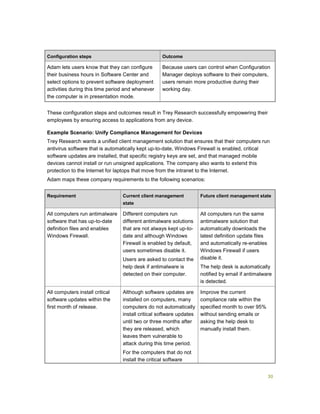 30
Configuration steps Outcome
Adam lets users know that they can configure
their business hours in Software Center and
select options to prevent software deployment
activities during this time period and whenever
the computer is in presentation mode.
Because users can control when Configuration
Manager deploys software to their computers,
users remain more productive during their
working day.
These configuration steps and outcomes result in Trey Research successfully empowering their
employees by ensuring access to applications from any device.
Example Scenario: Unify Compliance Management for Devices
Trey Research wants a unified client management solution that ensures that their computers run
antivirus software that is automatically kept up-to-date, Windows Firewall is enabled, critical
software updates are installed, that specific registry keys are set, and that managed mobile
devices cannot install or run unsigned applications. The company also wants to extend this
protection to the Internet for laptops that move from the intranet to the Internet.
Adam maps these company requirements to the following scenarios:
Requirement Current client management
state
Future client management state
All computers run antimalware
software that has up-to-date
definition files and enables
Windows Firewall.
Different computers run
different antimalware solutions
that are not always kept up-to-
date and although Windows
Firewall is enabled by default,
users sometimes disable it.
Users are asked to contact the
help desk if antimalware is
detected on their computer.
All computers run the same
antimalware solution that
automatically downloads the
latest definition update files
and automatically re-enables
Windows Firewall if users
disable it.
The help desk is automatically
notified by email if antimalware
is detected.
All computers install critical
software updates within the
first month of release.
Although software updates are
installed on computers, many
computers do not automatically
install critical software updates
until two or three months after
they are released, which
leaves them vulnerable to
attack during this time period.
For the computers that do not
install the critical software
Improve the current
compliance rate within the
specified month to over 95%
without sending emails or
asking the help desk to
manually install them.
 