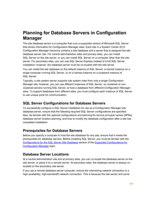 303
Planning for Database Servers in Configuration
Manager
The site database server is a computer that runs a supported version of Microsoft SQL Server
that stores information for Configuration Manager sites. Each site in a System Center 2012
Configuration Manager hierarchy contains a site database and a server that is assigned the site
database server role. For central administration sites and primary sites, you can install
SQL Server on the site server, or you can install SQL Server on a computer other than the site
server. For secondary sites, you can use SQL Server Express instead of a full SQL Server
installation; however, the database server must be co-located with the site server.
You can install the site database on the default instance of SQL Server, a named instance on a
single computer running SQL Server, or on a named instance on a clustered instance of
SQL Server.
Typically, a site system server supports site system roles from only a single Configuration
Manager site; however, you can use different instances of SQL Server, on clustered or non-
clustered servers running SQL Server, to host a database from different Configuration Manager
sites. To support databases from different sites, you must configure each instance of SQL Server
to use unique ports for communication.
SQL Server Configurations for Database Servers
To successfully configure a SQL Server installation for use as a Configuration Manager site
database server, ensure that the following required SQL Server configurations are specified.
Also, be familiar with the optional configurations and planning for service principal names (SPNs),
database server location planning, and how to modify the database configuration after a site has
completed installation.
Prerequisites for Database Servers
Before you specify a computer to host the site database for any site, ensure that it meets the
prerequisites for database servers. Before installing SQL Server, you must be familiar with the
Configurations for the SQL Server Site Database section of the Supported Configurations for
Configuration Manager topic.
Database Server Locations
At a central administration site and at primary sites, you can co-locate the database server on the
site server, or place it on a remote server. At secondary sites, the database server is always co-
located on the secondary site server.
If you use a remote database server computer, ensure the intervening network connection is a
high-availability, high-bandwidth network connection. This is because the site server and some
 