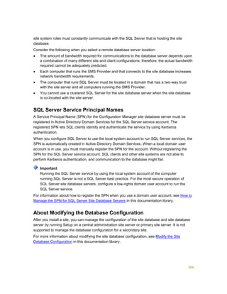 304
site system roles must constantly communicate with the SQL Server that is hosting the site
database.
Consider the following when you select a remote database server location:
 The amount of bandwidth required for communications to the database server depends upon
a combination of many different site and client configurations; therefore, the actual bandwidth
required cannot be adequately predicted.
 Each computer that runs the SMS Provider and that connects to the site database increases
network bandwidth requirements.
 The computer that runs SQL Server must be located in a domain that has a two-way trust
with the site server and all computers running the SMS Provider.
 You cannot use a clustered SQL Server for the site database server when the site database
is co-located with the site server.
SQL Server Service Principal Names
A Service Principal Name (SPN) for the Configuration Manager site database server must be
registered in Active Directory Domain Services for the SQL Server service account. The
registered SPN lets SQL clients identify and authenticate the service by using Kerberos
authentication.
When you configure SQL Server to use the local system account to run SQL Server services, the
SPN is automatically created in Active Directory Domain Services. When a local domain user
account is in use, you must manually register the SPN for the account. Without registering the
SPN for the SQL Server service account, SQL clients and other site systems are not able to
perform Kerberos authentication, and communication to the database might fail.
Running the SQL Server service by using the local system account of the computer
running SQL Server is not a SQL Server best practice. For the most secure operation of
SQL Server site database servers, configure a low-rights domain user account to run the
SQL Server service.
For information about how to register the SPN when you use a domain user account, see How to
Manage the SPN for SQL Server Site Database Servers in this documentation library.
About Modifying the Database Configuration
After you install a site, you can manage the configuration of the site database and site database
server by running Setup on a central administration site server or primary site server. It is not
supported to manage the database configuration for a secondary site.
For more information about modifying the site database configuration, see Modify the Site
Database Configuration in this documentation library.
Important
 