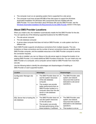 306
 The computer must run an operating system that is supported for a site server.
 The computer must have at least 650 MB of free disk space to support the Windows
Automated Installation Kit (Windows AIK) components that are installed with the
SMS Provider. For more information about Windows AIK and the SMS Provider, see the
Windows Automated Installation Kit Requirements for the SMS Provider section in this topic.
About SMS Provider Locations
When you install a site, the installation automatically installs the first SMS Provider for the site.
You can specify any of the following supported locations for the SMS Provider:
 The site server computer
 The site database computer
 A server-class computer that does not hold an SMS Provider, or a site system role from a
different site
Each SMS Provider supports simultaneous connections from multiple requests. The only
limitations on these connections are the number of server connections that are available on the
SMS Provider computer, and the available resources on the SMS Provider computer to service
the connection requests.
After a site is installed, you can run Setup on the site server again to change the location of an
existing SMS Provider, or to install additional SMS Providers at that site. You can install only one
SMS Provider on a computer, and a computer cannot install an SMS Provider from more than
one site.
Use the following table to identify the advantages and disadvantages of installing an
SMS Provider on each supported location.
Location Advantages Disadvantages
Configuration Manager site
server
 The SMS Provider does not
use the system resources
of the site database
computer.
 This location can provide
better performance than an
SMS Provider located on a
computer other than the site
server or site database
computer.
 The SMS Provider uses
system and network
resources that could be
dedicated to site server
operations.
SQL Server that is hosting the
site database
 The SMS Provider does not
use site system resources
on the site server.
 This location can provide
the best performance of the
three locations, if sufficient
 The SMS Provider uses
system and network
resources that could be
dedicated to site database
operations.
 This location is not an
 