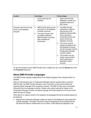 307
Location Advantages Disadvantages
server resources are
available.
option when the site
database is hosted on a
clustered instance of
SQL Server.
Computer other than the site
server or site database
computer
 SMS Provider does not use
site server or site database
computer resources.
 This type of location lets
you deploy additional
SMS Providers to provide
high availability for
connections.
 The SMS Provider
performance might be
reduced due to the
additional network traffic
that is required to
coordinate with the site
server and the site
database computer.
 This server must be
always accessible to the
site database computer
and all computers with the
Configuration Manager
console installed.
 This location can use
system resources that
would otherwise be
dedicated to other
services.
To view the locations of each SMS Provider that is installed at a site, view the General tab of the
site Properties dialog box.
About SMS Provider Languages
The SMS Provider operates independently of the display language of the computer where it is
installed.
When an administrative user or Configuration Manager process requests data by using the
SMS Provider, the SMS Provider attempts to return that data in a format that matches the
operating system language of the requesting computer. The SMS Provider does not translate
information from one language to another. Instead, when data is returned for display in the
Configuration Manager console, the display language of the data depends on the source of the
object and type of storage.
When data for an object is stored in the database, the languages that will be available depend on
the following:
 Objects that Configuration Manager creates are stored in the database by using support for
multiple languages. The object is stored by using the languages that are configured at the
site where the object is created when you run Setup. These objects are displayed in the
 