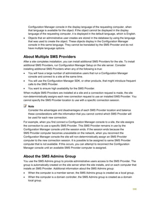 308
Configuration Manager console in the display language of the requesting computer, when
that language is available for the object. If the object cannot be displayed in the display
language of the requesting computer, it is displayed in the default language, which is English.
 Objects that an administrative user creates are stored in the database by using the language
that was used to create the object. These objects display in the Configuration Manager
console in this same language. They cannot be translated by the SMS Provider and do not
have multiple language options.
About Multiple SMS Providers
After a site completes installation, you can install additional SMS Providers for the site. To install
additional SMS Providers, run Configuration Manager Setup on the site server. Consider
installing additional SMS Providers when any of the following is true:
 You will have a large number of administrative users that run a Configuration Manager
console and connect to a site at the same time.
 You will use the Configuration Manager SDK, or other products, that might introduce frequent
calls to the SMS Provider.
 You want to ensure high availability for the SMS Provider.
When multiple SMS Providers are installed at a site and a connection request is made, the site
non-deterministically assigns each new connection request to use an installed SMS Provider. You
cannot specify the SMS Provider location to use with a specific connection session.
Consider the advantages and disadvantages of each SMS Provider location and balance
these considerations with the information that you cannot control which SMS Provider will
be used for each new connection.
For example, when you first connect a Configuration Manager console to a site, the site assigns
the connection to use a specific SMS Provider. This SMS Provider remains in use by the
Configuration Manager console until the session ends. If the session ends because the
SMS Provider computer becomes unavailable on the network, when you reconnect the
Configuration Manager console the site will non-deterministically assign an SMS Provider
computer to the new connection session. It is possible to be assigned to same SMS Provider
computer that is not available. If this occurs, you can attempt to reconnect the Configuration
Manager console until an available SMS Provider computer is assigned.
About the SMS Admins Group
You use the SMS Admins group to provide administrative users access to the SMS Provider. The
group is automatically created on the site server when the site installs, and on each computer that
installs an SMS Provider. Additional information about the SMS Admins group:
 When the computer is a member server, the SMS Admins group is created as a local group.
 When the computer is a domain controller, the SMS Admins group is created as a domain
local group.
Note
 