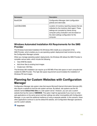 310
Namespace Description
RootCCM Configuration Manager client configuration
policies and client data.
rootCIMv2SMS Location of inventory reporting classes that are
collected by the inventory client agent. These
settings are compiled by clients during
computer policy evaluation and are based on
the client settings configuration for the
computer.
Windows Automated Installation Kit Requirements for the SMS
Provider
The Windows Automated Installation Kit (Windows AIK) installs as a component of the
SMS Provider, which enables you to use operating system deployment task functions by using
the Configuration Manager console.
When you manage operating system deployments, the Windows AIK allows the SMS Provider to
complete various tasks, which include the following:
 View WIM file details
 Add driver files to existing boot images
 Create boot .ISO files
The Windows AIK installation can require up to 650 MB of free disk space on each computer that
installs the SMS Provider. This high disk space requirement accommodates the installation of
Windows PE boot images.
Planning for Custom Websites with Configuration
Manager
Configuration Manager site system roles that require Microsoft Internet Information Services (IIS)
also require a website to host the site system services. By default, site systems use the IIS
website named Default Web Site on a site system server. However, you can use a custom
website that has the name of SMSWEB. This option might be appropriate if you must run other
web applications on the same server and their settings are either incompatible with Configuration
Manager, or you want the additional resilience of using a separate website. In this scenario, these
other applications continue to use the default IIS website, and Configuration Manager operations
use the custom website.
Important
 