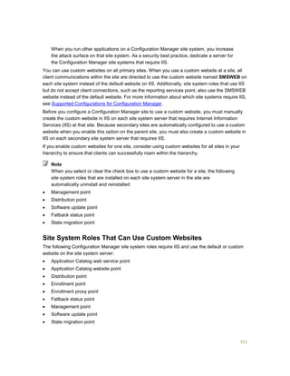 311
When you run other applications on a Configuration Manager site system, you increase
the attack surface on that site system. As a security best practice, dedicate a server for
the Configuration Manager site systems that require IIS.
You can use custom websites on all primary sites. When you use a custom website at a site, all
client communications within the site are directed to use the custom website named SMSWEB on
each site system instead of the default website on IIS. Additionally, site system roles that use IIS
but do not accept client connections, such as the reporting services point, also use the SMSWEB
website instead of the default website. For more information about which site systems require IIS,
see Supported Configurations for Configuration Manager.
Before you configure a Configuration Manager site to use a custom website, you must manually
create the custom website in IIS on each site system server that requires Internet Information
Services (IIS) at that site. Because secondary sites are automatically configured to use a custom
website when you enable this option on the parent site, you must also create a custom website in
IIS on each secondary site system server that requires IIS.
If you enable custom websites for one site, consider using custom websites for all sites in your
hierarchy to ensure that clients can successfully roam within the hierarchy.
When you select or clear the check box to use a custom website for a site, the following
site system roles that are installed on each site system server in the site are
automatically uninstall and reinstalled:
 Management point
 Distribution point
 Software update point
 Fallback status point
 State migration point
Site System Roles That Can Use Custom Websites
The following Configuration Manager site system roles require IIS and use the default or custom
website on the site system server:
 Application Catalog web service point
 Application Catalog website point
 Distribution point
 Enrollment point
 Enrollment proxy point
 Fallback status point
 Management point
 Software update point
 State migration point
Note
 