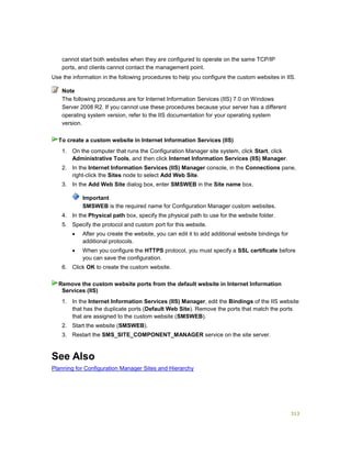 313
cannot start both websites when they are configured to operate on the same TCP/IP
ports, and clients cannot contact the management point.
Use the information in the following procedures to help you configure the custom websites in IIS.
The following procedures are for Internet Information Services (IIS) 7.0 on Windows
Server 2008 R2. If you cannot use these procedures because your server has a different
operating system version, refer to the IIS documentation for your operating system
version.
1. On the computer that runs the Configuration Manager site system, click Start, click
Administrative Tools, and then click Internet Information Services (IIS) Manager.
2. In the Internet Information Services (IIS) Manager console, in the Connections pane,
right-click the Sites node to select Add Web Site.
3. In the Add Web Site dialog box, enter SMSWEB in the Site name box.
Important
SMSWEB is the required name for Configuration Manager custom websites.
4. In the Physical path box, specify the physical path to use for the website folder.
5. Specify the protocol and custom port for this website.
 After you create the website, you can edit it to add additional website bindings for
additional protocols.
 When you configure the HTTPS protocol, you must specify a SSL certificate before
you can save the configuration.
6. Click OK to create the custom website.
1. In the Internet Information Services (IIS) Manager, edit the Bindings of the IIS website
that has the duplicate ports (Default Web Site). Remove the ports that match the ports
that are assigned to the custom website (SMSWEB).
2. Start the website (SMSWEB).
3. Restart the SMS_SITE_COMPONENT_MANAGER service on the site server.
See Also
Planning for Configuration Manager Sites and Hierarchy
Note
To create a custom website in Internet Information Services (IIS)
Remove the custom website ports from the default website in Internet Information
Services (IIS)
 