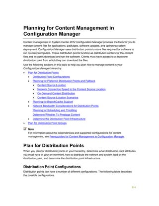 314
Planning for Content Management in
Configuration Manager
Content management in System Center 2012 Configuration Manager provides the tools for you to
manage content files for applications, packages, software updates, and operating system
deployment. Configuration Manager uses distribution points to store files required for software to
run on client computers. These distribution points function as distribution centers for the content
files and let users download and run the software. Clients must have access to at least one
distribution point from which they can download the files.
Use the following sections in this topic to help you plan how to manage content in your
Configuration Manager hierarchy:
 Plan for Distribution Points
 Distribution Point Configurations
 Planning for Preferred Distribution Points and Fallback
 Content Source Location
 Network Connection Speed to the Content Source Location
 On-Demand Content Distribution
 Content Source Location Scenarios
 Planning for BranchCache Support
 Network Bandwidth Considerations for Distribution Points
Planning for Scheduling and Throttling
Determine Whether To Prestage Content
 Determine the Distribution Point Infrastructure
 Plan for Distribution Point Groups
For information about the dependencies and supported configurations for content
management, see Prerequisites for Content Management in Configuration Manager.
Plan for Distribution Points
When you plan for distribution points in your hierarchy, determine what distribution point attributes
you must have in your environment, how to distribute the network and system load on the
distribution point, and determine the distribution point infrastructure.
Distribution Point Configurations
Distribution points can have a number of different configurations. The following table describes
the possible configurations.
Note
 