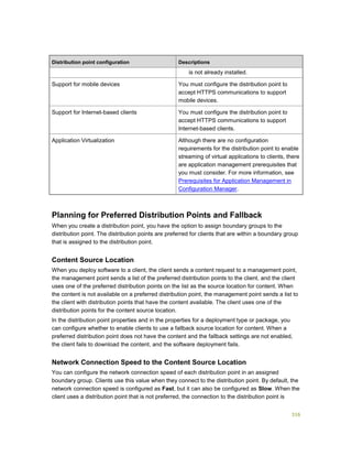 316
Distribution point configuration Descriptions
is not already installed.
Support for mobile devices You must configure the distribution point to
accept HTTPS communications to support
mobile devices.
Support for Internet-based clients You must configure the distribution point to
accept HTTPS communications to support
Internet-based clients.
Application Virtualization Although there are no configuration
requirements for the distribution point to enable
streaming of virtual applications to clients, there
are application management prerequisites that
you must consider. For more information, see
Prerequisites for Application Management in
Configuration Manager.
Planning for Preferred Distribution Points and Fallback
When you create a distribution point, you have the option to assign boundary groups to the
distribution point. The distribution points are preferred for clients that are within a boundary group
that is assigned to the distribution point.
Content Source Location
When you deploy software to a client, the client sends a content request to a management point,
the management point sends a list of the preferred distribution points to the client, and the client
uses one of the preferred distribution points on the list as the source location for content. When
the content is not available on a preferred distribution point, the management point sends a list to
the client with distribution points that have the content available. The client uses one of the
distribution points for the content source location.
In the distribution point properties and in the properties for a deployment type or package, you
can configure whether to enable clients to use a fallback source location for content. When a
preferred distribution point does not have the content and the fallback settings are not enabled,
the client fails to download the content, and the software deployment fails.
Network Connection Speed to the Content Source Location
You can configure the network connection speed of each distribution point in an assigned
boundary group. Clients use this value when they connect to the distribution point. By default, the
network connection speed is configured as Fast, but it can also be configured as Slow. When the
client uses a distribution point that is not preferred, the connection to the distribution point is
 