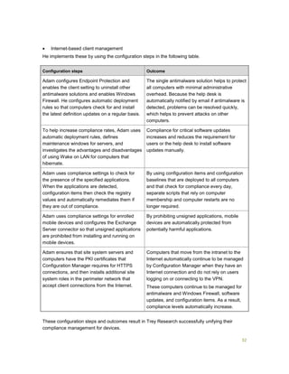 32
 Internet-based client management
He implements these by using the configuration steps in the following table.
Configuration steps Outcome
Adam configures Endpoint Protection and
enables the client setting to uninstall other
antimalware solutions and enables Windows
Firewall. He configures automatic deployment
rules so that computers check for and install
the latest definition updates on a regular basis.
The single antimalware solution helps to protect
all computers with minimal administrative
overhead. Because the help desk is
automatically notified by email if antimalware is
detected, problems can be resolved quickly,
which helps to prevent attacks on other
computers.
To help increase compliance rates, Adam uses
automatic deployment rules, defines
maintenance windows for servers, and
investigates the advantages and disadvantages
of using Wake on LAN for computers that
hibernate.
Compliance for critical software updates
increases and reduces the requirement for
users or the help desk to install software
updates manually.
Adam uses compliance settings to check for
the presence of the specified applications.
When the applications are detected,
configuration items then check the registry
values and automatically remediates them if
they are out of compliance.
By using configuration items and configuration
baselines that are deployed to all computers
and that check for compliance every day,
separate scripts that rely on computer
membership and computer restarts are no
longer required.
Adam uses compliance settings for enrolled
mobile devices and configures the Exchange
Server connector so that unsigned applications
are prohibited from installing and running on
mobile devices.
By prohibiting unsigned applications, mobile
devices are automatically protected from
potentially harmful applications.
Adam ensures that site system servers and
computers have the PKI certificates that
Configuration Manager requires for HTTPS
connections, and then installs additional site
system roles in the perimeter network that
accept client connections from the Internet.
Computers that move from the intranet to the
Internet automatically continue to be managed
by Configuration Manager when they have an
Internet connection and do not rely on users
logging on or connecting to the VPN.
These computers continue to be managed for
antimalware and Windows Firewall, software
updates, and configuration items. As a result,
compliance levels automatically increase.
These configuration steps and outcomes result in Trey Research successfully unifying their
compliance management for devices.
 