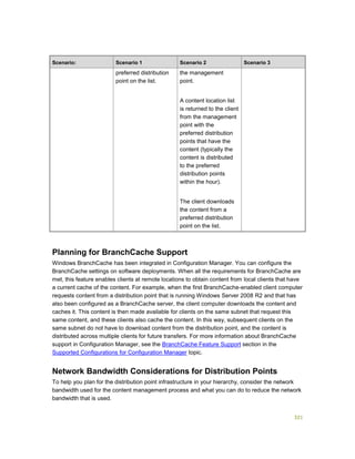 321
Scenario: Scenario 1 Scenario 2 Scenario 3
preferred distribution
point on the list.
the management
point.
A content location list
is returned to the client
from the management
point with the
preferred distribution
points that have the
content (typically the
content is distributed
to the preferred
distribution points
within the hour).
The client downloads
the content from a
preferred distribution
point on the list.
Planning for BranchCache Support
Windows BranchCache has been integrated in Configuration Manager. You can configure the
BranchCache settings on software deployments. When all the requirements for BranchCache are
met, this feature enables clients at remote locations to obtain content from local clients that have
a current cache of the content. For example, when the first BranchCache-enabled client computer
requests content from a distribution point that is running Windows Server 2008 R2 and that has
also been configured as a BranchCache server, the client computer downloads the content and
caches it. This content is then made available for clients on the same subnet that request this
same content, and these clients also cache the content. In this way, subsequent clients on the
same subnet do not have to download content from the distribution point, and the content is
distributed across multiple clients for future transfers. For more information about BranchCache
support in Configuration Manager, see the BranchCache Feature Support section in the
Supported Configurations for Configuration Manager topic.
Network Bandwidth Considerations for Distribution Points
To help you plan for the distribution point infrastructure in your hierarchy, consider the network
bandwidth used for the content management process and what you can do to reduce the network
bandwidth that is used.
 
