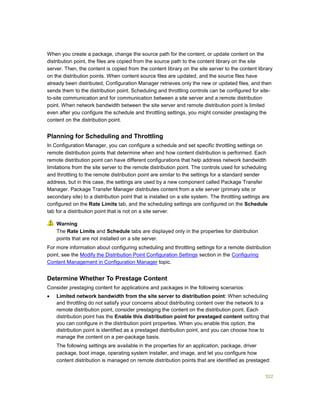 322
When you create a package, change the source path for the content, or update content on the
distribution point, the files are copied from the source path to the content library on the site
server. Then, the content is copied from the content library on the site server to the content library
on the distribution points. When content source files are updated, and the source files have
already been distributed, Configuration Manager retrieves only the new or updated files, and then
sends them to the distribution point. Scheduling and throttling controls can be configured for site-
to-site communication and for communication between a site server and a remote distribution
point. When network bandwidth between the site server and remote distribution point is limited
even after you configure the schedule and throttling settings, you might consider prestaging the
content on the distribution point.
Planning for Scheduling and Throttling
In Configuration Manager, you can configure a schedule and set specific throttling settings on
remote distribution points that determine when and how content distribution is performed. Each
remote distribution point can have different configurations that help address network bandwidth
limitations from the site server to the remote distribution point. The controls used for scheduling
and throttling to the remote distribution point are similar to the settings for a standard sender
address, but in this case, the settings are used by a new component called Package Transfer
Manager. Package Transfer Manager distributes content from a site server (primary site or
secondary site) to a distribution point that is installed on a site system. The throttling settings are
configured on the Rate Limits tab, and the scheduling settings are configured on the Schedule
tab for a distribution point that is not on a site server.
The Rate Limits and Schedule tabs are displayed only in the properties for distribution
points that are not installed on a site server.
For more information about configuring scheduling and throttling settings for a remote distribution
point, see the Modify the Distribution Point Configuration Settings section in the Configuring
Content Management in Configuration Manager topic.
Determine Whether To Prestage Content
Consider prestaging content for applications and packages in the following scenarios:
 Limited network bandwidth from the site server to distribution point: When scheduling
and throttling do not satisfy your concerns about distributing content over the network to a
remote distribution point, consider prestaging the content on the distribution point. Each
distribution point has the Enable this distribution point for prestaged content setting that
you can configure in the distribution point properties. When you enable this option, the
distribution point is identified as a prestaged distribution point, and you can choose how to
manage the content on a per-package basis.
The following settings are available in the properties for an application, package, driver
package, boot image, operating system installer, and image, and let you configure how
content distribution is managed on remote distribution points that are identified as prestaged:
Warning
 