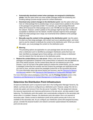 323
 Automatically download content when packages are assigned to distribution
points: Use this option when you have smaller packages where the scheduling and
throttling settings provide enough control for content distribution.
 Download only content changes to the distribution point: Use this option when you
have an initial package that is possibly large, but you expect future updates to the content
in the package to be generally smaller. For example, you might prestage Microsoft
Office 2010 because the initial package size is over 700 MB and too large to send over
the network. However, content updates to this package might be less than 10 MB and
acceptable to distribute over the network. Another example might be driver packages
where the initial package size is large, but incremental driver additions to the package
might be small.
 Manually copy the content in this package to the distribution point: Use this option
for when you have large packages, with content such as an operating system, and never
want to use the network to distribute the content to the distribution point. When you select
this option, you must prestage the content on the distribution point.
The preceding options are applicable on a per-package basis and are only used
when a distribution point is identified as prestaged. Distribution points that have not
been identified as prestaged ignore these settings, and content always is distributed
over the network from the site server to the distribution points.
 Restore the content library on a site server: When a site server fails, information about
packages and applications contained in the content library is restored to the site database as
part of the restore process, but the content library files are not restored as part of the
process. If you do not have a file system backup to restore the content library, you can create
a prestaged content file from another site that contains the packages and applications that
you have to have, and then extract the prestaged content file on the recovered site server.
For more information about site server backup and recovery, see the Planning for Backup
and Recovery section in the Planning for Site Operations in Configuration Manager topic.
For more information about prestaging content files, see the Prestage Content section in the
Operations and Maintenance for Content Management in Configuration Manager topic.
Determine the Distribution Point Infrastructure
At least one distribution point is required at each site in the Configuration Manager hierarchy. By
default, a primary site server is configured as a distribution point. However, assign this role to a
remote site system and remove it from the site server if possible. This role assignment reduces
the resource requirements and improves performance on the site server, and also assists in load
balancing. The distribution point site system role is automatically configured on the secondary site
server when it is installed. However, the distribution point site system role is not required at
secondary sites. Clients connect to distribution points at the parent primary site if one is not
available at the secondary site. As you configure your distribution points with assigned boundary
groups, consider the physical location and network connection speed between the distribution
point and site server
Warning
 