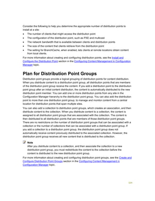 324
Consider the following to help you determine the appropriate number of distribution points to
install at a site:
 The number of clients that might access the distribution point
 The configuration of the distribution point, such as PXE and multicast
 The network bandwidth that is available between clients and distribution points
 The size of the content that clients retrieve from the distribution point
 The setting for BranchCache, when enabled, lets clients at remote locations obtain content
from local clients.
For more information about creating and configuring distribution points, see the Install and
Configure the Distribution Point section in the Configuring Content Management in Configuration
Manager topic.
Plan for Distribution Point Groups
Distribution point groups provide a logical grouping of distribution points for content distribution.
When you distribute content to a distribution point group, all distribution points that are members
of the distribution point group receive the content. If you add a distribution point to the distribution
point group after an initial content distribution, the content is automatically distributed to the new
distribution point member. You can add one or more distribution points from any site in the
Configuration Manager hierarchy to the distribution point group. You can also add the distribution
point to more than one distribution point group, to manage and monitor content from a central
location for distribution points that span multiple sites.
You can also add a collection to distribution point groups, which creates an association, and then
distribute content to the collection. When you distribute content to a collection, the content is
assigned to all distribution point groups that are associated with the collection. The content is
then distributed to all distribution points that are members of those distribution point groups.
There are no restrictions on the number of distribution point groups that can be associated with a
collection or the number of collections that can be associated with a distribution point group. If
you add a collection to a distribution point group, the distribution point group does not
automatically receive content previously distributed to the associated collection. However, the
distribution point group receives all new content that is distributed to the collection.
After you distribute content to a collection, and then associate the collection to a new
distribution point group, you must redistribute the content to the collection before the
content is distributed to the new distribution point group.
For more information about creating and configuring distribution point groups, see the Create and
Configure Distribution Point Groups section in the Configuring Content Management in
Configuration Manager topic.
Note
 