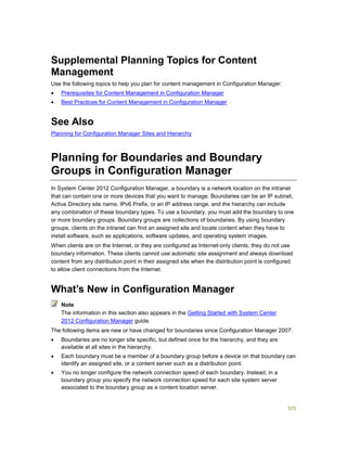 325
Supplemental Planning Topics for Content
Management
Use the following topics to help you plan for content management in Configuration Manager:
 Prerequisites for Content Management in Configuration Manager
 Best Practices for Content Management in Configuration Manager
See Also
Planning for Configuration Manager Sites and Hierarchy
Planning for Boundaries and Boundary
Groups in Configuration Manager
In System Center 2012 Configuration Manager, a boundary is a network location on the intranet
that can contain one or more devices that you want to manage. Boundaries can be an IP subnet,
Active Directory site name, IPv6 Prefix, or an IP address range, and the hierarchy can include
any combination of these boundary types. To use a boundary, you must add the boundary to one
or more boundary groups. Boundary groups are collections of boundaries. By using boundary
groups, clients on the intranet can find an assigned site and locate content when they have to
install software, such as applications, software updates, and operating system images.
When clients are on the Internet, or they are configured as Internet-only clients, they do not use
boundary information. These clients cannot use automatic site assignment and always download
content from any distribution point in their assigned site when the distribution point is configured
to allow client connections from the Internet.
What’s New in Configuration Manager
The information in this section also appears in the Getting Started with System Center
2012 Configuration Manager guide.
The following items are new or have changed for boundaries since Configuration Manager 2007:
 Boundaries are no longer site specific, but defined once for the hierarchy, and they are
available at all sites in the hierarchy.
 Each boundary must be a member of a boundary group before a device on that boundary can
identify an assigned site, or a content server such as a distribution point.
 You no longer configure the network connection speed of each boundary. Instead, in a
boundary group you specify the network connection speed for each site system server
associated to the boundary group as a content location server.
Note
 