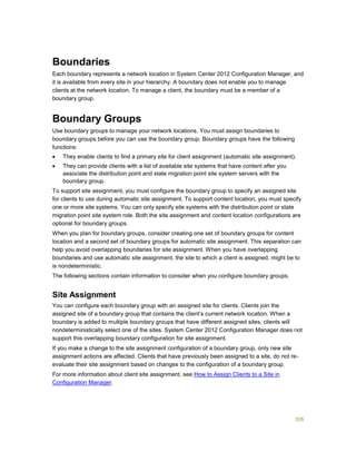 326
Boundaries
Each boundary represents a network location in System Center 2012 Configuration Manager, and
it is available from every site in your hierarchy. A boundary does not enable you to manage
clients at the network location. To manage a client, the boundary must be a member of a
boundary group.
Boundary Groups
Use boundary groups to manage your network locations. You must assign boundaries to
boundary groups before you can use the boundary group. Boundary groups have the following
functions:
 They enable clients to find a primary site for client assignment (automatic site assignment).
 They can provide clients with a list of available site systems that have content after you
associate the distribution point and state migration point site system servers with the
boundary group.
To support site assignment, you must configure the boundary group to specify an assigned site
for clients to use during automatic site assignment. To support content location, you must specify
one or more site systems. You can only specify site systems with the distribution point or state
migration point site system role. Both the site assignment and content location configurations are
optional for boundary groups.
When you plan for boundary groups, consider creating one set of boundary groups for content
location and a second set of boundary groups for automatic site assignment. This separation can
help you avoid overlapping boundaries for site assignment. When you have overlapping
boundaries and use automatic site assignment, the site to which a client is assigned, might be to
is nondeterministic.
The following sections contain information to consider when you configure boundary groups.
Site Assignment
You can configure each boundary group with an assigned site for clients. Clients join the
assigned site of a boundary group that contains the client’s current network location. When a
boundary is added to multiple boundary groups that have different assigned sites, clients will
nondeterministically select one of the sites. System Center 2012 Configuration Manager does not
support this overlapping boundary configuration for site assignment.
If you make a change to the site assignment configuration of a boundary group, only new site
assignment actions are affected. Clients that have previously been assigned to a site, do not re-
evaluate their site assignment based on changes to the configuration of a boundary group.
For more information about client site assignment, see How to Assign Clients to a Site in
Configuration Manager.
 