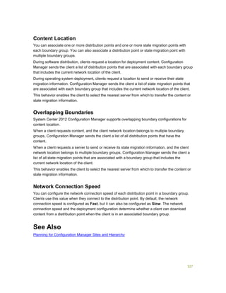 327
Content Location
You can associate one or more distribution points and one or more state migration points with
each boundary group. You can also associate a distribution point or state migration point with
multiple boundary groups.
During software distribution, clients request a location for deployment content. Configuration
Manager sends the client a list of distribution points that are associated with each boundary group
that includes the current network location of the client.
During operating system deployment, clients request a location to send or receive their state
migration information. Configuration Manager sends the client a list of state migration points that
are associated with each boundary group that includes the current network location of the client.
This behavior enables the client to select the nearest server from which to transfer the content or
state migration information.
Overlapping Boundaries
System Center 2012 Configuration Manager supports overlapping boundary configurations for
content location.
When a client requests content, and the client network location belongs to multiple boundary
groups, Configuration Manager sends the client a list of all distribution points that have the
content.
When a client requests a server to send or receive its state migration information, and the client
network location belongs to multiple boundary groups, Configuration Manager sends the client a
list of all state migration points that are associated with a boundary group that includes the
current network location of the client.
This behavior enables the client to select the nearest server from which to transfer the content or
state migration information.
Network Connection Speed
You can configure the network connection speed of each distribution point in a boundary group.
Clients use this value when they connect to the distribution point. By default, the network
connection speed is configured as Fast, but it can also be configured as Slow. The network
connection speed and the deployment configuration determine whether a client can download
content from a distribution point when the client is in an associated boundary group.
See Also
Planning for Configuration Manager Sites and Hierarchy
 