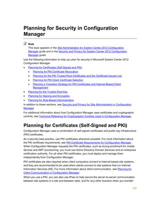 328
Planning for Security in Configuration
Manager
This topic appears in the Site Administration for System Center 2012 Configuration
Manager guide and in the Security and Privacy for System Center 2012 Configuration
Manager guide.
Use the following information to help you plan for security in Microsoft System Center 2012
Configuration Manager.
 Planning for Certificates (Self-Signed and PKI)
 Planning for PKI Certificate Revocation
 Planning for the PKI Trusted Root Certificates and the Certificate Issuers List
 Planning for PKI Client Certificate Selection
 Planning a Transition Strategy for PKI Certificates and Internet-Based Client
Management
 Planning for the Trusted Root Key
 Planning for Signing and Encryption
 Planning for Role-Based Administration
In addition to these sections, see Security and Privacy for Site Administration in Configuration
Manager.
For additional information about how Configuration Manager uses certificates and cryptographic
controls, see Technical Reference for Cryptographic Controls Used in Configuration Manager.
Planning for Certificates (Self-Signed and PKI)
Configuration Manager uses a combination of self-signed certificates and public key infrastructure
(PKI) certificates.
As a security best practice, use PKI certificates whenever possible. For more information about
the PKI certificate requirements, see PKI Certificate Requirements for Configuration Manager.
When Configuration Manager requests the PKI certificates, such as during enrollment for mobile
devices and AMT provisioning, you must use Active Directory Domain Services and an enterprise
certification authority. For all other PKI certificates, you must deploy and manage them
independently from Configuration Manager.
PKI certificates are also required when client computers connect to Internet-based site systems,
and they are recommended to be used when clients connect to site systems that run Internet
Information Services (IIS). For more information about client communication, see Planning for
Client Communication in Configuration Manager.
When you use a PKI, you can also use IPsec to help secure the server-to-server communication
between site systems in a site and between sites, and for any other scenario when you transfer
Note
 