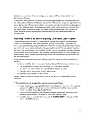 329
data between computers. You must configure and implement IPsec independently from
Configuration Manager.
Configuration Manager can automatically generate self-signed certificates when PKI certificates
are not available, and some certificates in Configuration Manager are always self-signed. In most
cases, Configuration Manager automatically manages the self-signed certificates, and you do not
have to take additional action. One possible exception is the site server signing certificate. The
site server signing certificate is always self-signed, and it ensures that the client policies that
clients download from the management point were sent from the site server and were not
tampered with.
Planning for the Site Server Signing Certificate (Self-Signed)
Clients can securely obtain a copy of the site server signing certificate from Active Directory
Domain Services and from client push installation. If clients cannot obtain a copy of the site
server signing certificate by using one of these mechanisms, as a security best practice, install a
copy of the site server signing certificate when you install the client. This is especially important if
the client’s first communication with the site is from the Internet, because the management point
is connected to an untrusted network and therefore, vulnerable to attack. If you do not take this
additional step, clients automatically download a copy of the site server signing certificate from
the management point.
Scenarios when clients cannot securely obtain a copy of the site server certificate include the
following:
 You do not install the client by using client push, and any of the following conditions is true:
 The Active Directory schema is not extended for Configuration Manager.
 The client’s site is not published to Active Directory Domain Services.
 The client is from an untrusted forest or a workgroup.
 You install the client when it is on the Internet.
Use the following procedure to install clients together with a copy of the site server signing
certificate.
1. Locate the site server signing certificate on the client’s primary site server. The certificate
is stored in the SMS certificate store and has the Subject name Site Server and the
friendly name Site Server Signing Certificate.
2. Export the certificate without the private key, store the file securely, and only access it
from a secured channel (for example, by using SMB signing or IPsec).
3. Install the client by using the Client.msi property SMSSIGNCERT= <Full path and file
name> with CCMSetup.exe.
To install clients with a copy of the site server signing certificate
 