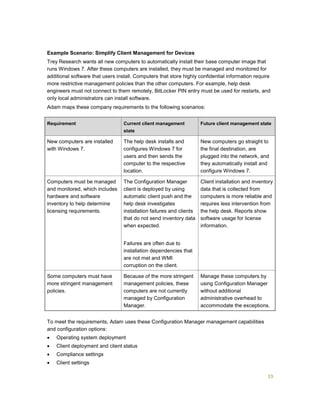 33
Example Scenario: Simplify Client Management for Devices
Trey Research wants all new computers to automatically install their base computer image that
runs Windows 7. After these computers are installed, they must be managed and monitored for
additional software that users install. Computers that store highly confidential information require
more restrictive management policies than the other computers. For example, help desk
engineers must not connect to them remotely, BitLocker PIN entry must be used for restarts, and
only local administrators can install software.
Adam maps these company requirements to the following scenarios:
Requirement Current client management
state
Future client management state
New computers are installed
with Windows 7.
The help desk installs and
configures Windows 7 for
users and then sends the
computer to the respective
location.
New computers go straight to
the final destination, are
plugged into the network, and
they automatically install and
configure Windows 7.
Computers must be managed
and monitored, which includes
hardware and software
inventory to help determine
licensing requirements.
The Configuration Manager
client is deployed by using
automatic client push and the
help desk investigates
installation failures and clients
that do not send inventory data
when expected.
Failures are often due to
installation dependencies that
are not met and WMI
corruption on the client.
Client installation and inventory
data that is collected from
computers is more reliable and
requires less intervention from
the help desk. Reports show
software usage for license
information.
Some computers must have
more stringent management
policies.
Because of the more stringent
management policies, these
computers are not currently
managed by Configuration
Manager.
Manage these computers by
using Configuration Manager
without additional
administrative overhead to
accommodate the exceptions.
To meet the requirements, Adam uses these Configuration Manager management capabilities
and configuration options:
 Operating system deployment
 Client deployment and client status
 Compliance settings
 Client settings
 