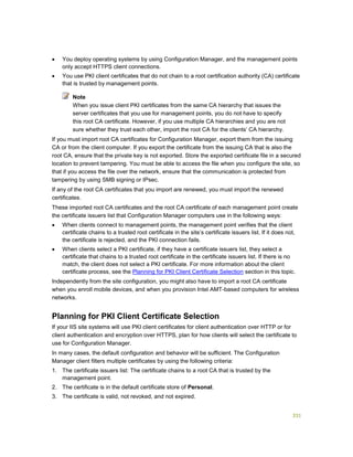 331
 You deploy operating systems by using Configuration Manager, and the management points
only accept HTTPS client connections.
 You use PKI client certificates that do not chain to a root certification authority (CA) certificate
that is trusted by management points.
When you issue client PKI certificates from the same CA hierarchy that issues the
server certificates that you use for management points, you do not have to specify
this root CA certificate. However, if you use multiple CA hierarchies and you are not
sure whether they trust each other, import the root CA for the clients’ CA hierarchy.
If you must import root CA certificates for Configuration Manager, export them from the issuing
CA or from the client computer. If you export the certificate from the issuing CA that is also the
root CA, ensure that the private key is not exported. Store the exported certificate file in a secured
location to prevent tampering. You must be able to access the file when you configure the site, so
that if you access the file over the network, ensure that the communication is protected from
tampering by using SMB signing or IPsec.
If any of the root CA certificates that you import are renewed, you must import the renewed
certificates.
These imported root CA certificates and the root CA certificate of each management point create
the certificate issuers list that Configuration Manager computers use in the following ways:
 When clients connect to management points, the management point verifies that the client
certificate chains to a trusted root certificate in the site’s certificate issuers list. If it does not,
the certificate is rejected, and the PKI connection fails.
 When clients select a PKI certificate, if they have a certificate issuers list, they select a
certificate that chains to a trusted root certificate in the certificate issuers list. If there is no
match, the client does not select a PKI certificate. For more information about the client
certificate process, see the Planning for PKI Client Certificate Selection section in this topic.
Independently from the site configuration, you might also have to import a root CA certificate
when you enroll mobile devices, and when you provision Intel AMT-based computers for wireless
networks.
Planning for PKI Client Certificate Selection
If your IIS site systems will use PKI client certificates for client authentication over HTTP or for
client authentication and encryption over HTTPS, plan for how clients will select the certificate to
use for Configuration Manager.
In many cases, the default configuration and behavior will be sufficient. The Configuration
Manager client filters multiple certificates by using the following criteria:
1. The certificate issuers list: The certificate chains to a root CA that is trusted by the
management point.
2. The certificate is in the default certificate store of Personal.
3. The certificate is valid, not revoked, and not expired.
Note
 