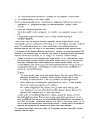 332
4. The certificate has client authentication capability, or it is issued to the computer name.
5. The certificate has the longest validity period.
Clients can be configured to use the certificate issuers list by using the following mechanisms:
 Is it published as Configuration Manager site information to Active Directory Domain
Services.
 Clients are installed by using client push.
 Clients download it from the management point after they are successfully assigned to their
site.
 It is specified during client installation, as a CCMSetup client.msi property of
CCMCERTISSUERS.
If clients do not have the certificate issuers list when they are first installed and are not yet
assigned to the site, they skip this check. When they do have the certificate issuers list and do not
have a PKI certificate that chains to a trusted root certificate in the certificate issuers list,
certificate selection fails, and clients do not continue with the other certificate selection criteria.
In most cases, the Configuration Manager client correctly identifies a unique and appropriate PKI
certificate to use. However, when this is not the case, instead of selecting the certificate based on
the client authentication capability, you can configure two alternative selection methods:
 A partial string match on the client certificate Subject name. This is a case-insensitive match
that is appropriate if you are using the fully qualified domain name (FQDN) of a computer in
the subject field and want the certificate selection to be based on the domain suffix, for
example contoso.com. However, you can use this selection method to identify any string of
sequential characters in the certificate Subject name that differentiate the certificate from
others in the client certificate store.
You cannot use the partial string match with the Subject Alternative Name (SAN) as a
site setting. Although you can specify a partial string match for the SAN by using
CCMSetup, it will be overwritten by the site properties in the following scenarios:
 Clients retrieve site information that is published to Active Directory Domain Services.
 Clients are installed by using client push installation.
Use a partial string match in the SAN only when you install clients manually, and
when they do not retrieve site information from Active Directory Domain Services. For
example, these conditions apply to Internet-only clients.
 A match on the client certificate Subject name attribute values or the Subject Alternative
Name (SAN) attribute values. This is a case-sensitive match that is appropriate if you are
using an X500 distinguished name or equivalent OIDs (Object Identifiers) in compliance with
RFC 3280, and you want the certificate selection to be based on the attribute values. You can
specify only the attributes and their values that you require to uniquely identify or validate the
certificate and differentiate the certificate from others in the certificate store.
The following table shows the attribute values that Configuration Manager supports for the client
certificate selection criteria.
Note
 