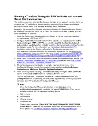 334
Planning a Transition Strategy for PKI Certificates and Internet-
Based Client Management
The flexible configuration options in Configuration Manager let you gradually transition clients and
the site to use PKI certificates to help secure client endpoints. PKI certificates provide better
security and enable clients to be managed when they are on the Internet.
Because of the number of configuration options and choices in Configuration Manager, there is
no single way to transition a site so that all clients use HTTPS connections. However, you can
follow these steps as guidance:
1. Install the Configuration Manager site and configure it so that site systems accept client
connections over HTTPS and HTTP.
2. Configure the Client Computer Communication tab in the site properties so that the Site
System Settings is HTTP or HTTPS, and select the Use PKI client certificate (client
authentication capability) when available check box. Configure any other settings from this
tab that you require. For more information, see the Configure Settings for Client PKI
Certificates section in the Configuring Security for Configuration Manager topic.
3. Pilot a PKI rollout for client certificates. For an example deployment, see the Deploying the
Client Certificate for Computers section in the Step-by-Step Example Deployment of the PKI
Certificates for Configuration Manager: Windows Server 2008 Certification Authority topic.
4. Install clients by using the client push installation method. For more information, see the How
to Install Configuration Manager Clients by Using Client Push section in the How to Install
Clients on Computers in Configuration Manager topic.
5. Monitor client deployment and status by using the reports and information in the
Configuration Manager console. For more information, see How to Monitor Database
Replication and SQL Server Status for Database Replication.
6. Track how many clients are using a client PKI certificate by viewing the Client Certificate
column in the Assets and Compliance workspace, Devices node.
You can also deploy the Configuration Manager HTTPS Readiness Assessment Tool
(cmHttpsReadiness.exe) to computers and use the reports to view how many computers
can use a client PKI certificate with Configuration Manager.
When the Configuration Manager client installs on client computers, the
cmHttpsReadiness.exe tool is installed in the %windir%CCM folder. When you run
this tool on clients, you can specify the following options:
 /Store:<name>
 /Issuers:<list>
 /Criteria:<criteria>
 /SelectFirstCert
These options map to the CCMCERTSTORE, CCMCERTISSUERS, CCMCERTSEL,
and CCMFIRSTCERT Client.msi properties, respectively. For more information about
these options, see About Client Installation Properties in Configuration Manager.
Note
 
