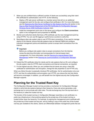 335
7. When you are confident that a sufficient number of clients are successfully using their client
PKI certificate for authentication over HTTP, do the following:
a. Deploy a PKI web server certificate to a member server that will run an additional
management point for the site, and configure that certificate in IIS. For more information,
see the Deploying the Web Server Certificate for Site Systems that Run IIS section in the
Step-by-Step Example Deployment of the PKI Certificates for Configuration Manager:
Windows Server 2008 Certification Authority topic.
b. Install the management point role on this server and configure the Client connections
option in the management point properties for HTTPS.
8. Monitor and verify that clients that have a PKI certificate use the new management point by
using HTTPS. You can use IIS logging or performance counters to verify this.
9. Reconfigure other site system roles to use HTTPS client connections. If you want to manage
clients on the Internet, ensure that site systems have an Internet FQDN and configure
individual management points and distribution points to accept client connections from the
Internet.
Before you configure site system roles to accept connections from the Internet,
review the planning information and prerequisites for Internet-based client
management. For more information, see the Planning for Internet-Based Client
Management section in the Planning for Communications in Configuration Manager
topic.
10. Extend the PKI certificate rollout for clients and for site systems that run IIS, and configure
the site system roles for HTTPS client connections and Internet connections, as required.
11. For the highest security: When you are confident that all clients are using a client PKI
certificate for authentication and encryption, change the site properties to use HTTPS only.
When you follow this plan to gradually introduce PKI certificates, first for authentication only over
HTTP, and then for authentication and encryption over HTTPS, you reduce the risk that clients
will become unmanaged. In addition, you will benefit from the highest security that Configuration
Manager supports.
Planning for the Trusted Root Key
The Configuration Manager trusted root key provides a mechanism for Configuration Manager
clients to verify that site systems belong to their hierarchy. Every site server generates a site
exchange key to communicate with other sites. The site exchange key from the top-level site in
the hierarchy is called the trusted root key.
The function of the trusted root key in Configuration Manager resembles a root certificate in a
public key infrastructure in that anything signed by the private key of the trusted root key is
trusted further down the hierarchy. For example, by signing the management point certificate with
the private key of the trusted root key pair, and by making a copy of the public key of the trusted
root key pair available to the clients, clients can differentiate between management points that are
Important
 