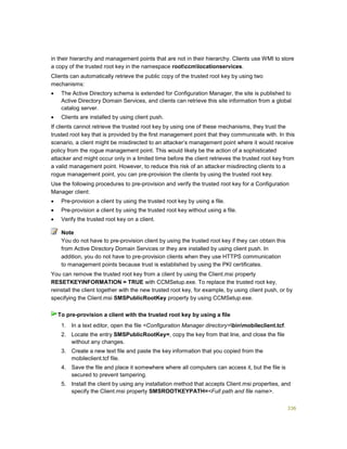 336
in their hierarchy and management points that are not in their hierarchy. Clients use WMI to store
a copy of the trusted root key in the namespace rootccmlocationservices.
Clients can automatically retrieve the public copy of the trusted root key by using two
mechanisms:
 The Active Directory schema is extended for Configuration Manager, the site is published to
Active Directory Domain Services, and clients can retrieve this site information from a global
catalog server.
 Clients are installed by using client push.
If clients cannot retrieve the trusted root key by using one of these mechanisms, they trust the
trusted root key that is provided by the first management point that they communicate with. In this
scenario, a client might be misdirected to an attacker’s management point where it would receive
policy from the rogue management point. This would likely be the action of a sophisticated
attacker and might occur only in a limited time before the client retrieves the trusted root key from
a valid management point. However, to reduce this risk of an attacker misdirecting clients to a
rogue management point, you can pre-provision the clients by using the trusted root key.
Use the following procedures to pre-provision and verify the trusted root key for a Configuration
Manager client:
 Pre-provision a client by using the trusted root key by using a file.
 Pre-provision a client by using the trusted root key without using a file.
 Verify the trusted root key on a client.
You do not have to pre-provision client by using the trusted root key if they can obtain this
from Active Directory Domain Services or they are installed by using client push. In
addition, you do not have to pre-provision clients when they use HTTPS communication
to management points because trust is established by using the PKI certificates.
You can remove the trusted root key from a client by using the Client.msi property
RESETKEYINFORMATION = TRUE with CCMSetup.exe. To replace the trusted root key,
reinstall the client together with the new trusted root key, for example, by using client push, or by
specifying the Client.msi SMSPublicRootKey property by using CCMSetup.exe.
1. In a text editor, open the file <Configuration Manager directory>binmobileclient.tcf.
2. Locate the entry SMSPublicRootKey=, copy the key from that line, and close the file
without any changes.
3. Create a new text file and paste the key information that you copied from the
mobileclient.tcf file.
4. Save the file and place it somewhere where all computers can access it, but the file is
secured to prevent tampering.
5. Install the client by using any installation method that accepts Client.msi properties, and
specify the Client.msi property SMSROOTKEYPATH=<Full path and file name>.
Note
To pre-provision a client with the trusted root key by using a file
 