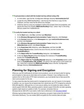 337
1. In a text editor, open the file <Configuration Manager directory>binmobileclient.tcf.
2. Locate the entry SMSPublicRootKey=, note the key from that line or copy it to the
Clipboard, and then close the file without any changes.
3. Install the client by using any installation method that accepts Client.msi properties, and
specify the Client.msi property SMSPublicRootKey=<key>, where <key> is the string
that you copied from mobileclient.tcf.
1. On the Start menu, click Run, and then type Wbemtest.
2. In the Windows Management Instrumentation Tester dialog box, click Connect.
3. In the Connect dialog box, in the Namespace box, type rootccmlocationservices,
and then click Connect.
4. In the Windows Management Instrumentation Tester dialog box, in the
IWbemServices section, click Enum Classes.
5. In the Superclass Info dialog box, select Recursive, and then click OK.
6. The Query Result window, scroll to the end of the list, and then double-click
TrustedRootKey ().
7. In the Object editor for TrustedRootKey dialog box, click Instances.
8. In the new Query Result window that displays the instances of TrustedRootKey,
double-click TrustedRootKey=@
9. In the Object editor for TrustedRootKey=@ dialog box, in the Properties section, scroll
down to TrustedRootKey CIM_STRING. The string in the right column is the trusted root
key. Verify that it matches the SMSPublicRootKey value in the file <Configuration
Manager directory>binmobileclient.tcf.
Planning for Signing and Encryption
When you use PKI certificates for all client communications, you do not have to plan for signing
and encryption to help secure client data communication. However, if you configure any site
systems that run IIS to allow HTTP client connections, you must decide how to help secure the
client communication for the site.
To help protect the data that clients send to management points, you can require it to be signed.
In addition, you can require that all signed data from clients that use HTTP is signed by using the
SHA-256 algorithm. Although this is a more secure setting, do not enable this option unless all
clients support SHA-256. Many operating systems natively support SHA-256, but older operating
systems might require an update or hotfix. For example, computers that run
Windows Server 2003 SP2 must install a hotfix that is referenced in the KB article 938397.
Whereas signing helps protect the data from tampering, encryption helps protect the data from
information disclosure. You can enable 3DES encryption for the inventory data and state
To pre-provision a client with the trusted root key without using a file
To verify the trusted root key on a client
 