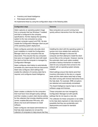 34
 Inventory and Asset Intelligence
 Role-based administration
He implements these by using the configuration steps in the following table.
Configuration steps Outcome
Adam captures an operating system image
from a computer that has Windows 7 installed
and that is configured to the company
specifications. He then deploys the operating
system to the new computers by using
unknown computer support and PXE. He also
installs the Configuration Manager client as part
of the operating system deployment.
New computers are up and running more
quickly without intervention from the help desk.
Adam configures automatic site-wide client
push installation to install the Configuration
Manager client on any computers that are
discovered. This ensures that any computers
that were not imaged with the client still install
the client so that the computer is managed by
Configuration Manager.
Adam configures client status to automatically
remediate any client issues that are discovered.
Adam also configures client settings that
enable the collection of inventory data that is
required, and configures Asset Intelligence.
Installing the client with the operating system is
quicker and more reliable than waiting for
Configuration Manager to discover the
computer and then attempt to install the client
source files on the computer. However, leaving
the automatic client push option enabled
provides a backup mechanism to install the
client for any computers that connect to the
network with an operating system already
installed.
Client settings ensure that clients send their
inventory information to the site on a regular
basis and the client status tests help to keep
the client running with minimal intervention from
the help desk. For example, WMI corruptions
are detected and automatically remediated.
The Asset Intelligence reports help to monitor
software usage and licenses.
Adam creates a collection for the computers
that must have more stringent policy settings
and then creates a custom client device setting
for this collection that includes disabling remote
control, enables BitLocker PIN entry, and
allows only local administrators to install
software.
Adam configures role-based administration so
that help desk engineers do not see this
collection of computers to help ensure that they
These computers are now managed by
Configuration Manager but with specific
settings that do not require a new site.
The collection for these computers is not visible
to the help desk engineers to help reduce the
possibility that they are accidentally sent
deployments and scripts for standard
computers.
 