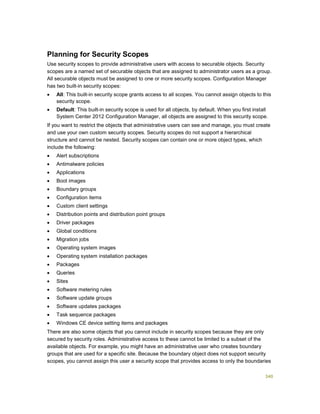 340
Planning for Security Scopes
Use security scopes to provide administrative users with access to securable objects. Security
scopes are a named set of securable objects that are assigned to administrator users as a group.
All securable objects must be assigned to one or more security scopes. Configuration Manager
has two built-in security scopes:
 All: This built-in security scope grants access to all scopes. You cannot assign objects to this
security scope.
 Default: This built-in security scope is used for all objects, by default. When you first install
System Center 2012 Configuration Manager, all objects are assigned to this security scope.
If you want to restrict the objects that administrative users can see and manage, you must create
and use your own custom security scopes. Security scopes do not support a hierarchical
structure and cannot be nested. Security scopes can contain one or more object types, which
include the following:
 Alert subscriptions
 Antimalware policies
 Applications
 Boot images
 Boundary groups
 Configuration items
 Custom client settings
 Distribution points and distribution point groups
 Driver packages
 Global conditions
 Migration jobs
 Operating system images
 Operating system installation packages
 Packages
 Queries
 Sites
 Software metering rules
 Software update groups
 Software updates packages
 Task sequence packages
 Windows CE device setting items and packages
There are also some objects that you cannot include in security scopes because they are only
secured by security roles. Administrative access to these cannot be limited to a subset of the
available objects. For example, you might have an administrative user who creates boundary
groups that are used for a specific site. Because the boundary object does not support security
scopes, you cannot assign this user a security scope that provides access to only the boundaries
 