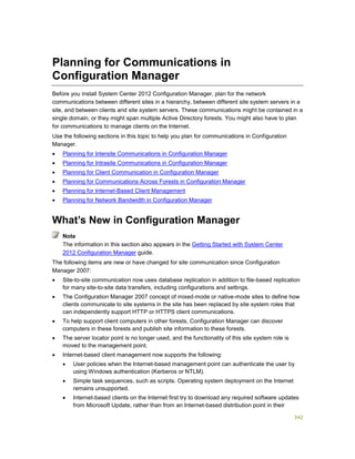 342
Planning for Communications in
Configuration Manager
Before you install System Center 2012 Configuration Manager, plan for the network
communications between different sites in a hierarchy, between different site system servers in a
site, and between clients and site system servers. These communications might be contained in a
single domain, or they might span multiple Active Directory forests. You might also have to plan
for communications to manage clients on the Internet.
Use the following sections in this topic to help you plan for communications in Configuration
Manager.
 Planning for Intersite Communications in Configuration Manager
 Planning for Intrasite Communications in Configuration Manager
 Planning for Client Communication in Configuration Manager
 Planning for Communications Across Forests in Configuration Manager
 Planning for Internet-Based Client Management
 Planning for Network Bandwidth in Configuration Manager
What’s New in Configuration Manager
The information in this section also appears in the Getting Started with System Center
2012 Configuration Manager guide.
The following items are new or have changed for site communication since Configuration
Manager 2007:
 Site-to-site communication now uses database replication in addition to file-based replication
for many site-to-site data transfers, including configurations and settings.
 The Configuration Manager 2007 concept of mixed-mode or native-mode sites to define how
clients communicate to site systems in the site has been replaced by site system roles that
can independently support HTTP or HTTPS client communications.
 To help support client computers in other forests, Configuration Manager can discover
computers in these forests and publish site information to these forests.
 The server locator point is no longer used, and the functionality of this site system role is
moved to the management point.
 Internet-based client management now supports the following:
 User policies when the Internet-based management point can authenticate the user by
using Windows authentication (Kerberos or NTLM).
 Simple task sequences, such as scripts. Operating system deployment on the Internet
remains unsupported.
 Internet-based clients on the Internet first try to download any required software updates
from Microsoft Update, rather than from an Internet-based distribution point in their
Note
 