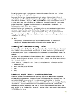 350
PKI. When you do not use PKI to establish this trust, Configuration Manager uses a process
named client approval to register this trust.
By default, Configuration Manager uses the computer account of the device and Kerberos
authentication to verify that the device is trusted. By using this default setting, you must manually
verify that any client that is displayed as Not Approved in the Configuration Manager console is
a trusted device, and then approve it to be managed by Configuration Manager. This scenario
applies to computers that are in untrusted forests and in workgroups. It also applies if the
Kerberos authentication failed for any reason.
Although Configuration Manager has a configuration option to automatically approve all clients,
do not use this configuration unless Configuration Manager is running in a secured test
environment. You can also select a configuration option to always manually approve clients.
The approval setting is for all devices in the hierarchy, and you can manually approve clients from
anywhere in the hierarchy.
Although some management functions might work for clients that are not approved,
Configuration Manager does not support the management of these devices.
Planning for Service Location by Clients
Service location is how Configuration Manager clients find sites, site information, and site system
roles that they can communicate with. For example, for clients to successfully download client
policy, they must first locate a management point from their site that uses the same protocol as
they use.
Service location is independent from name resolution, which maps a computer name to an IP
address. Name resolution is performed by DNS or WINS. However, DNS and WINS can also be
used for service location.
Clients search for a management point by using the following options in the order specified:
1. Management point
2. Active Directory Domain Services
3. DNS
4. WINS
Planning for Service Location from Management Points
When you install a Configuration Manager client, you can use the /MP option to indicate the
management point for the client installation process to download the client installation files. You
can use the SMSMP= option to identify the initial management point that the client first
communicates with. When a client communicates successfully with a management point from its
assigned site, it downloads the current list of available management points and stores this
information locally in WMI for future use. After the initial list of management points is built, the
client updates the list every 25 hours, and when it receives a new IP address, and when the client
CCMEXEC service starts.
Note
 