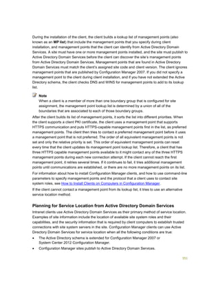351
During the installation of the client, the client builds a lookup list of management points (also
known as an MP list) that include the management points that you specify during client
installation, and management points that the client can identify from Active Directory Domain
Services. A site must have one or more management points installed, and the site must publish to
Active Directory Domain Services before the client can discover the site’s management points
from Active Directory Domain Services. Management points that are found in Active Directory
Domain Services must match the client’s assigned site code and client version. The client ignores
management points that are published by Configuration Manager 2007. If you did not specify a
management point to the client during client installation, and if you have not extended the Active
Directory schema, the client checks DNS and WINS for management points to add to its lookup
list.
When a client is a member of more than one boundary group that is configured for site
assignment, the management point lookup list is determined by a union of all of the
boundaries that are associated to each of those boundary groups.
After the client builds its list of management points, it sorts the list into different priorities. When
the client supports a client PKI certificate, the client uses a management point that supports
HTTPS communication and puts HTTPS-capable management points first in the list, as preferred
management points. The client then tries to contact a preferred management point before it uses
a management point that is not preferred. The order of all equivalent management points is not
set and only the relative priority is set. This order of equivalent management points can reset
every time that the client updates its management point lookup list. Therefore, a client that has
three HTTPS capable management points available to it might contact any of the three HTTPS
management points during each new connection attempt. If the client cannot reach the first
management point, it retries several times. If it continues to fail, it tries additional management
points until communications are established, or there are no more management points on its list.
For information about how to install Configuration Manager clients, and how to use command-line
parameters to specify management points and the protocol that a client uses to contact site
system roles, see How to Install Clients on Computers in Configuration Manager.
If the client cannot contact a management point from its lookup list, it tries to use an alternative
service location method.
Planning for Service Location from Active Directory Domain Services
Intranet clients use Active Directory Domain Services as their primary method of service location.
Examples of site information include the location of available site system roles and their
capabilities, and the security information that is required by client computers to establish trusted
connections with site system servers in the site. Configuration Manager clients can use Active
Directory Domain Services for service location when all the following conditions are true:
 The Active Directory schema is extended for Configuration Manager 2007 or
System Center 2012 Configuration Manager.
 Configuration Manager sites publish to Active Directory Domain Services.
Note
 
