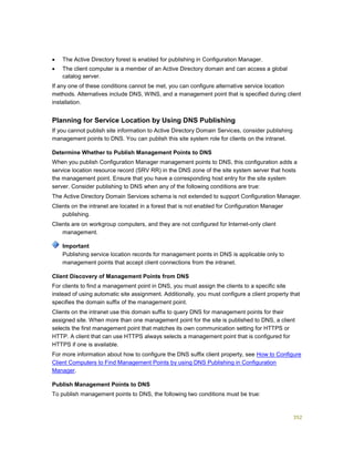 352
 The Active Directory forest is enabled for publishing in Configuration Manager.
 The client computer is a member of an Active Directory domain and can access a global
catalog server.
If any one of these conditions cannot be met, you can configure alternative service location
methods. Alternatives include DNS, WINS, and a management point that is specified during client
installation.
Planning for Service Location by Using DNS Publishing
If you cannot publish site information to Active Directory Domain Services, consider publishing
management points to DNS. You can publish this site system role for clients on the intranet.
Determine Whether to Publish Management Points to DNS
When you publish Configuration Manager management points to DNS, this configuration adds a
service location resource record (SRV RR) in the DNS zone of the site system server that hosts
the management point. Ensure that you have a corresponding host entry for the site system
server. Consider publishing to DNS when any of the following conditions are true:
The Active Directory Domain Services schema is not extended to support Configuration Manager.
Clients on the intranet are located in a forest that is not enabled for Configuration Manager
publishing.
Clients are on workgroup computers, and they are not configured for Internet-only client
management.
Publishing service location records for management points in DNS is applicable only to
management points that accept client connections from the intranet.
Client Discovery of Management Points from DNS
For clients to find a management point in DNS, you must assign the clients to a specific site
instead of using automatic site assignment. Additionally, you must configure a client property that
specifies the domain suffix of the management point.
Clients on the intranet use this domain suffix to query DNS for management points for their
assigned site. When more than one management point for the site is published to DNS, a client
selects the first management point that matches its own communication setting for HTTPS or
HTTP. A client that can use HTTPS always selects a management point that is configured for
HTTPS if one is available.
For more information about how to configure the DNS suffix client property, see How to Configure
Client Computers to Find Management Points by using DNS Publishing in Configuration
Manager.
Publish Management Points to DNS
To publish management points to DNS, the following two conditions must be true:
Important
 