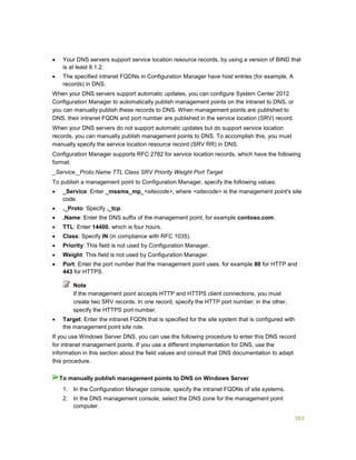 353
 Your DNS servers support service location resource records, by using a version of BIND that
is at least 8.1.2.
 The specified intranet FQDNs in Configuration Manager have host entries (for example, A
records) in DNS.
When your DNS servers support automatic updates, you can configure System Center 2012
Configuration Manager to automatically publish management points on the intranet to DNS, or
you can manually publish these records to DNS. When management points are published to
DNS, their intranet FQDN and port number are published in the service location (SRV) record.
When your DNS servers do not support automatic updates but do support service location
records, you can manually publish management points to DNS. To accomplish this, you must
manually specify the service location resource record (SRV RR) in DNS.
Configuration Manager supports RFC 2782 for service location records, which have the following
format:
_Service._Proto.Name TTL Class SRV Priority Weight Port Target
To publish a management point to Configuration Manager, specify the following values:
 _Service: Enter _mssms_mp_<sitecode>, where <sitecode> is the management point's site
code.
 ._Proto: Specify ._tcp.
 .Name: Enter the DNS suffix of the management point, for example contoso.com.
 TTL: Enter 14400, which is four hours.
 Class: Specify IN (in compliance with RFC 1035).
 Priority: This field is not used by Configuration Manager.
 Weight: This field is not used by Configuration Manager.
 Port: Enter the port number that the management point uses, for example 80 for HTTP and
443 for HTTPS.
If the management point accepts HTTP and HTTPS client connections, you must
create two SRV records. In one record, specify the HTTP port number; in the other,
specify the HTTPS port number.
 Target: Enter the intranet FQDN that is specified for the site system that is configured with
the management point site role.
If you use Windows Server DNS, you can use the following procedure to enter this DNS record
for intranet management points. If you use a different implementation for DNS, use the
information in this section about the field values and consult that DNS documentation to adapt
this procedure.
1. In the Configuration Manager console, specify the intranet FQDNs of site systems.
2. In the DNS management console, select the DNS zone for the management point
computer.
Note
To manually publish management points to DNS on Windows Server
 