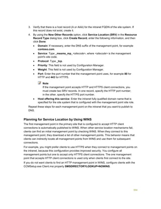 354
3. Verify that there is a host record (A or AAA) for the intranet FQDN of the site system. If
this record does not exist, create it.
4. By using the New Other Records option, click Service Location (SRV) in the Resource
Record Type dialog box, click Create Record, enter the following information, and then
click Done:
 Domain: If necessary, enter the DNS suffix of the management point, for example
contoso.com.
 Service: Type _mssms_mp_<sitecode>, where <sitecode> is the management
point's site code.
 Protocol: Type _tcp.
 Priority: This field is not used by Configuration Manager.
 Weight: This field is not used by Configuration Manager.
 Port: Enter the port number that the management point uses, for example 80 for
HTTP and 443 for HTTPS.
Note
If the management point accepts HTTP and HTTPS client connections, you
must create two SRV records. In one record, specify the HTTP port number;
in the other, specify the HTTPS port number.
 Host offering this service: Enter the intranet fully qualified domain name that is
specified for the site system that is configured with the management point site role.
Repeat these steps for each management point on the intranet that you want to publish to
DNS.
Planning for Service Location by Using WINS
The first management point in the primary site that is configured to accept HTTP client
connections is automatically published to WINS. When other service location mechanisms fail,
clients can find an initial management point by checking WINS. When they connect to this
management point, they download a list of other management points. This behavior means that
clients can indirectly locate all management points from WINS and use them for subsequent
connections.
For example, you might prefer clients to use HTTPS when they connect to management points on
the intranet, because this configuration provides improved security. You configure all
management points but one to accept only HTTPS client connections. The one management
point that accepts HTTP client connections is used only when clients first connect to the site.
If you do not want clients to find an HTTP management point in WINS, configure clients with the
CCMSetup.exe Client.msi property SMSDIRECTORYLOOKUP=NOWINS.
 