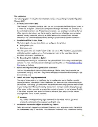 36
Site Installation
The following options in Setup for site installation are new or have changed since Configuration
Manager 2007.
 Central Administration Site
The top-level Configuration Manager 2007 site in a multi-primary site hierarchy was known as
a central site. In System Center 2012 Configuration Manager the central site is replaced by
the central administration site. The central administration site is not a primary site at the top
of the hierarchy, but rather a site that is used for reporting and to facilitate communication
between primary sites in the hierarchy. A central administration site supports a limited
selection of site system roles and does not directly support clients or process client data.
 Installation of Site System Roles
The following site roles can be installed and configured during Setup:
 Management point
 Distribution point
The site system roles are installed locally on the site server. After installation, you can add a
distribution point on another server. The management point for the secondary site is a
supported role only on the site server.
 No Secondary Site Installation Option
Secondary sites can only be installed from the System Center 2012 Configuration Manager
console. For more information about installing a secondary site, see the Install a Secondary
Site section in the topic.
 Optional Configuration Manager Console Installation
You can choose to install the Configuration Manager console during Setup or install the
console after Setup by using the Configuration Manager console Windows Installer package
(consolesetup.exe).
 Server and client language selections
You are no longer required to install your site servers by using source files for a specific
language or install International Client Packs when you want to support different languages
on the client. From Setup, you can choose the server and client languages that are supported
in your Configuration Manager hierarchy. Configuration Manager uses the display language
of the server or client computer when you have configured support for the language. English
is the default language used when Configuration Manager does not support the display
language of the server or client computer.
You cannot select specific languages for mobile device clients. Instead, you must
enable all available client languages or use English only.
 Unattended installation script is automatically created
Setup automatically creates the unattended installation script when you confirm the settings
on the Summary page of the wizard. The unattended installation script contains the settings
Warning
 