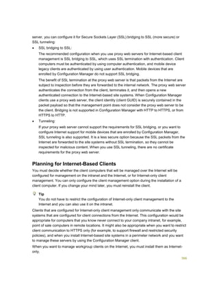 366
server, you can configure it for Secure Sockets Layer (SSL) bridging to SSL (more secure) or
SSL tunneling:
 SSL bridging to SSL:
The recommended configuration when you use proxy web servers for Internet-based client
management is SSL bridging to SSL, which uses SSL termination with authentication. Client
computers must be authenticated by using computer authentication, and mobile device
legacy clients are authenticated by using user authentication. Mobile devices that are
enrolled by Configuration Manager do not support SSL bridging.
The benefit of SSL termination at the proxy web server is that packets from the Internet are
subject to inspection before they are forwarded to the internal network. The proxy web server
authenticates the connection from the client, terminates it, and then opens a new
authenticated connection to the Internet-based site systems. When Configuration Manager
clients use a proxy web server, the client identity (client GUID) is securely contained in the
packet payload so that the management point does not consider the proxy web server to be
the client. Bridging is not supported in Configuration Manager with HTTP to HTTPS, or from
HTTPS to HTTP.
 Tunneling:
If your proxy web server cannot support the requirements for SSL bridging, or you want to
configure Internet support for mobile devices that are enrolled by Configuration Manager,
SSL tunneling is also supported. It is a less secure option because the SSL packets from the
Internet are forwarded to the site systems without SSL termination, so they cannot be
inspected for malicious content. When you use SSL tunneling, there are no certificate
requirements for the proxy web server.
Planning for Internet-Based Clients
You must decide whether the client computers that will be managed over the Internet will be
configured for management on the intranet and the Internet, or for Internet-only client
management. You can only configure the client management option during the installation of a
client computer. If you change your mind later, you must reinstall the client.
You do not have to restrict the configuration of Internet-only client management to the
Internet and you can also use it on the intranet.
Clients that are configured for Internet-only client management only communicate with the site
systems that are configured for client connections from the Internet. This configuration would be
appropriate for computers that you know never connect to your company intranet, for example,
point of sale computers in remote locations. It might also be appropriate when you want to restrict
client communication to HTTPS only (for example, to support firewall and restricted security
policies), and when you install Internet-based site systems in a perimeter network and you want
to manage these servers by using the Configuration Manager client.
When you want to manage workgroup clients on the Internet, you must install them as Internet-
only.
Tip
 