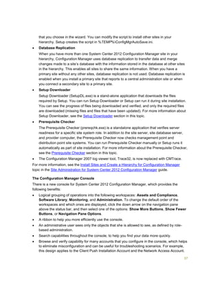 37
that you choose in the wizard. You can modify the script to install other sites in your
hierarchy. Setup creates the script in %TEMP%ConfigMgrAutoSave.ini.
 Database Replication
When you have more than one System Center 2012 Configuration Manager site in your
hierarchy, Configuration Manager uses database replication to transfer data and merge
changes made to a site’s database with the information stored in the database at other sites
in the hierarchy. This enables all sites to share the same information. When you have a
primary site without any other sites, database replication is not used. Database replication is
enabled when you install a primary site that reports to a central administration site or when
you connect a secondary site to a primary site.
 Setup Downloader
Setup Downloader (SetupDL.exe) is a stand-alone application that downloads the files
required by Setup. You can run Setup Downloader or Setup can run it during site installation.
You can see the progress of files being downloaded and verified, and only the required files
are downloaded (missing files and files that have been updated). For more information about
Setup Downloader, see the Setup Downloader section in this topic.
 Prerequisite Checker
The Prerequisite Checker (prereqchk.exe) is a standalone application that verifies server
readiness for a specific site system role. In addition to the site server, site database server,
and provider computer, the Prerequisite Checker now checks management point and
distribution point site systems. You can run Prerequisite Checker manually or Setup runs it
automatically as part of site installation. For more information about the Prerequisite Checker,
see the Prerequisite Checker section in this topic.
 The Configuration Manager 2007 log viewer tool, Trace32, is now replaced with CMTrace.
For more information, see the Install Sites and Create a Hierarchy for Configuration Manager
topic in the Site Administration for System Center 2012 Configuration Manager guide.
The Configuration Manager Console
There is a new console for System Center 2012 Configuration Manager, which provides the
following benefits:
 Logical grouping of operations into the following workspaces: Assets and Compliance,
Software Library, Monitoring, and Administration. To change the default order of the
workspaces and which ones are displayed, click the down arrow on the navigation pane
above the status bar, and then select one of the options: Show More Buttons, Show Fewer
Buttons, or Navigation Pane Options.
 A ribbon to help you more efficiently use the console.
 An administrative user sees only the objects that she is allowed to see, as defined by role-
based administration.
 Search capabilities throughout the console, to help you find your data more quickly.
 Browse and verify capability for many accounts that you configure in the console, which helps
to eliminate misconfiguration and can be useful for troubleshooting scenarios. For example,
this design applies to the Client Push Installation Account and the Network Access Account.
 