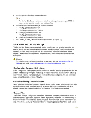374
 The Configuration Manager site database files
The Backup Site Server maintenance task does not support configuring an NTFS file
system junction point to store the site database files.
 The following Configuration Manager installation folders:
 <ConfigMgrInstallationPath>bin
 <ConfigMgrInstallationPath>inboxes
 <ConfigMgrInstallationPath>Logs
 <ConfigMgrInstallationPath>Data
 <ConfigMgrInstallationPath>srvacct
 The ..HKEY_LOCAL_MACHINESoftwareMicrosoftSMS registry key.
What Does Not Get Backed Up
The Backup Site Server maintenance task creates a backup set that includes everything you
need to restore your site server to a functional state. There are some Configuration Manager
items not included in the site backup that you might want to back up outside of the normal
process. The following sections provide information about items not backed up as part of the
backup task.
For more information about supplemental backup tasks, see the Supplemental Backup
Tasks section in the Backup and Recovery in Configuration Manager topic.
Configuration Manager Site Systems
Some Configuration Manager site systems contain site data that is easily recreated if the site fails
and are not backed up during the site backup process. For example, you do not have to backup
data from site systems such as distribution points and management points. The site server can
easily reinstall these site systems if they fail.
Custom Reporting Services Reports
When you create custom Configuration Manager reports in SQL Server Reporting Services, there
are several items on the Reporting Services server that you must add to your backup set to
recover the reports in the event of a failure on the server running Reporting Services.
Content Files
The content library in Configuration Manager is the location where all content files are stored for
software updates, applications, operating system deployment, and so on. The content library is
located on the site server and each distribution point. The Backup Site Server maintenance task
does not include a backup of the content library or the package source files. When a site server
Note
Warning
 