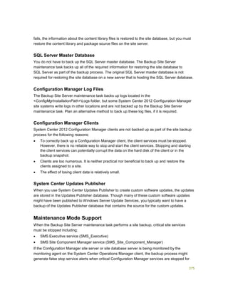 375
fails, the information about the content library files is restored to the site database, but you must
restore the content library and package source files on the site server.
SQL Server Master Database
You do not have to back up the SQL Server master database. The Backup Site Server
maintenance task backs up all of the required information for restoring the site database to
SQL Server as part of the backup process. The original SQL Server master database is not
required for restoring the site database on a new server that is hosting the SQL Server database.
Configuration Manager Log Files
The Backup Site Server maintenance task backs up logs located in the
<ConfigMgrInstallationPath>Logs folder, but some System Center 2012 Configuration Manager
site systems write logs in other locations and are not backed up by the Backup Site Server
maintenance task. Plan an alternative method to back up these log files, if it is required.
Configuration Manager Clients
System Center 2012 Configuration Manager clients are not backed up as part of the site backup
process for the following reasons:
 To correctly back up a Configuration Manager client, the client services must be stopped.
However, there is no reliable way to stop and start the client services. Stopping and starting
the client services can potentially corrupt the data on the hard disk of the client or in the
backup snapshot.
 Clients are too numerous. It is neither practical nor beneficial to back up and restore the
clients assigned to a site.
 The effect of losing client data is relatively small.
System Center Updates Publisher
When you use System Center Updates Publisher to create custom software updates, the updates
are stored in the Updates Publisher database. Though many of these custom software updates
might have been published to Windows Server Update Services, you typically want to have a
backup of the Updates Publisher database that contains the source for the custom updates.
Maintenance Mode Support
When the Backup Site Server maintenance task performs a site backup, critical site services
must be stopped including:
 SMS Executive service (SMS_Executive)
 SMS Site Component Manager service (SMS_Site_Component_Manager)
If the Configuration Manager site server or site database server is being monitored by the
monitoring agent on the System Center Operations Manager client, the backup process might
generate false stop service alerts when critical Configuration Manager services are stopped for
 