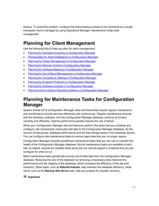 376
backup. To avoid this problem, configure the entire backup process to be monitored as a single
transaction that is managed by using Operations Manager maintenance mode state
management.
Planning for Client Management
Use the following links to help you plan for client management:
 Planning for Hardware Inventory in Configuration Manager
 Prerequisites for Asset Intelligence in Configuration Manager
 Planning for Power Management in Configuration Manager
 Planning for Remote Control in Configuration Manager
 Planning for Software Metering in Configuration Manager
 Planning for Out of Band Management in Configuration Manager
 Planning for Compliance Settings in Configuration Manager
 Planning for Endpoint Protection in Configuration Manager
 Planning for Software Updates in Configuration Manager
 Planning How to Deploy Operating Systems in Configuration Manager
Planning for Maintenance Tasks for Configuration
Manager
System Center 2012 Configuration Manager sites and hierarchies require regular maintenance
and monitoring to provide services effectively and continuously. Regular maintenance ensures
that the hardware, software, and the Configuration Manager database continue to function
correctly and efficiently. Optimal performance greatly reduces the risk of failure.
While your Configuration Manager site and hierarchy perform the tasks that you schedule and
configure, site components continually add data to the Configuration Manager database. As the
amount of data grows, database performance and the free storage space in the database decline.
You can configure site maintenance tasks to remove aged data that you no longer require.
Configuration Manager provides predefined maintenance tasks that you can use to maintain the
health of the Configuration Manager database. Not all maintenance tasks are available at each
site, by default, several are enabled while some are not, and all support a schedule that you can
configure for when to run.
Most maintenance tasks periodically remove out-of-date data from the Configuration Manager
database. Reducing the size of the database by removing unnecessary data improves the
performance and the integrity of the database, which increases the efficiency of the site and
hierarchy. Other tasks, such as Rebuild Indexes, help maintain the database efficiency, while
some, such as the Backup Site Server task, help you prepare for disaster recovery.
Important
 