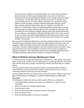 377
When you plan the schedule of any task that deletes data, consider the use of that data
across the hierarchy. When a task that deletes data runs at a site, the information is
removed from the Configuration Manager database, and this change replicates to all sites
in the hierarchy. This can affect other tasks that rely on that data. For example, at the
central administration site, you might configure Discovery to run one time per month to
identify non-client computers, and plan to install the Configuration Manager client to
these computers within two weeks of their discovery. However, at one site in the
hierarchy, an administrator configures the Delete Aged Discovery Data task to run every
seven days with a result that seven days after non-client computers are discovered, they
are deleted from the Configuration Manager database. Back at the central administration
site, you prepare to push install the Configuration Manager client to these new computers
on day 10. However, because the Delete Aged Discovery Data task has recently run and
deleted data that is seven days or older, the recently discovered computers are no longer
available in the database.
After you install a Configuration Manager site, review the available maintenance tasks and enable
those tasks that your operations require. Review the default schedule of each task, and when
necessary, modify the schedule to fine-tune the maintenance task to fit your hierarchy and
environment. Although the default schedule of each task should suit most environments, monitor
the performance of your sites and database and expect to fine-tune tasks to increase your
deployments’ efficiency. Plan to periodically review the site and database performance and to
reconfigure maintenance tasks and their schedules to maintain that efficiency.
When to Perform Common Maintenance Tasks
To maintain your site, consider performing regular maintenance on a daily, weekly, and for some
tasks, a more periodic schedule. Common maintenance can include both the built-in maintenance
tasks and other tasks such as account maintenance to maintain compliance with your company
policies.
Performing regular maintenance is important to ensure correct site operations. Maintain a
maintenance log to document dates that maintenance was conducted, by whom, and any
maintenance-related comments about the task conducted.
Use the following information as a guide to help you plan when to perform different maintenance
tasks. Use these lists as a starting point, and add any additional tasks you might require.
Daily Tasks
The following are maintenance tasks you might consider performing on a daily basis:
 Verify that predefined maintenance tasks that are scheduled to run daily are running
successfully.
 Check the Configuration Manager database status.
 Check site server status.
 Check Configuration Manager site system inboxes for file backlogs.
 Check site systems status.
 Check the operating system event logs on site systems.
 