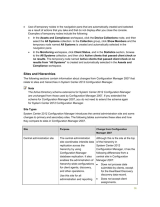 38
 Use of temporary nodes in the navigation pane that are automatically created and selected
as a result of actions that you take and that do not display after you close the console.
Examples of temporary nodes include the following:
 In the Assets and Compliance workspace, click the Device Collections node, and then
select the All Systems collection. In the Collection group, click Show Members and the
temporary node named All Systems is created and automatically selected in the
navigation pane.
 In the Monitoring workspace, click Client Status, and in the Statistics section, browse
to the All Systems collection, and then click Active clients that passed client check or
no results. The temporary node named Active clients that passed client check or no
results from “All Systems” is created and automatically selected in the Assets and
Compliance workspace.
Sites and Hierarchies
The following sections contain information about changes from Configuration Manager 2007 that
relate to sites and hierarchies in System Center 2012 Configuration Manager.
The Active Directory schema extensions for System Center 2012 Configuration Manager
are unchanged from those used by Configuration Manager 2007. If you extended the
schema for Configuration Manager 2007, you do not need to extend the schema again
for System Center 2012 Configuration Manager.
Site Types
System Center 2012 Configuration Manager introduces the central administration site and some
changes to primary and secondary sites. The following tables summaries these sites and how
they compare to sites in Configuration Manager 2007.
Site Purpose Change from Configuration
Manager 2007
Central administration site The central administration
site coordinates intersite data
replication across the
hierarchy by using
Configuration Manager
database replication. It also
enables the administration of
hierarchy-wide configurations
for client agents, discovery,
and other operations.
Use this site for all
administration and reporting
Although this is the site at the top
of the hierarchy in
System Center 2012
Configuration Manager, it has the
following differences from a
central site in Configuration
Manager 2007:
 Does not process data
submitted by clients, except
for the Heartbeat Discovery
discovery data record.
 Does not accept client
assignments.
Note
 
